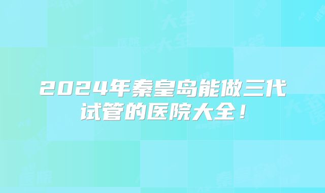 2024年秦皇岛能做三代试管的医院大全！