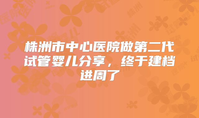 株洲市中心医院做第二代试管婴儿分享，终于建档进周了