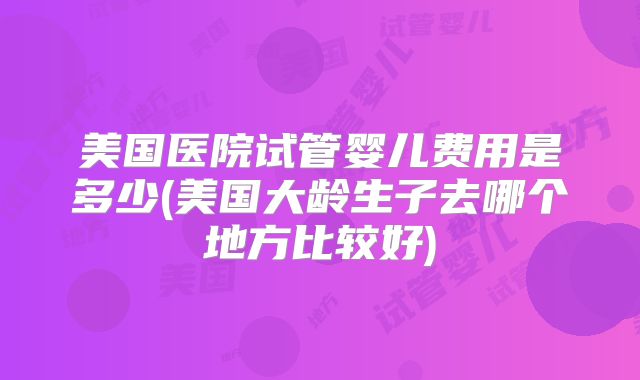 美国医院试管婴儿费用是多少(美国大龄生子去哪个地方比较好)