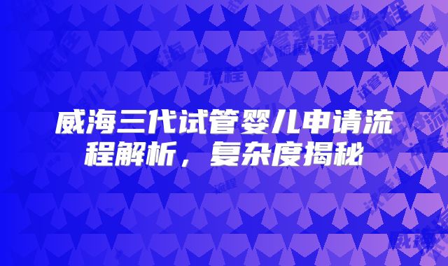 威海三代试管婴儿申请流程解析，复杂度揭秘