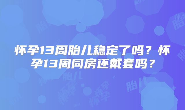 怀孕13周胎儿稳定了吗？怀孕13周同房还戴套吗？