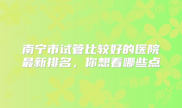 南宁市试管比较好的医院最新排名，你想看哪些点