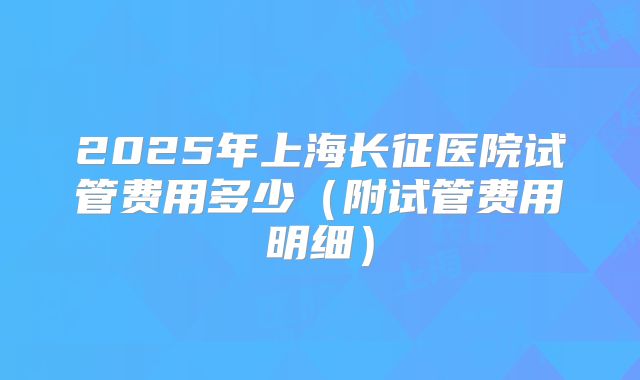 2025年上海长征医院试管费用多少（附试管费用明细）