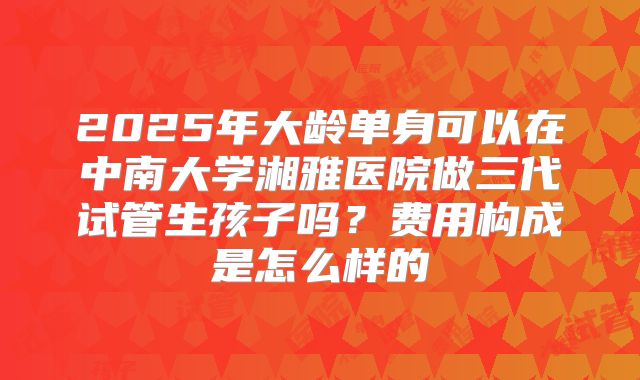 2025年大龄单身可以在中南大学湘雅医院做三代试管生孩子吗?费用构成是怎么样的