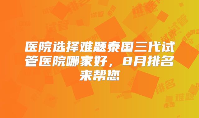 医院选择难题泰国三代试管医院哪家好，8月排名来帮您