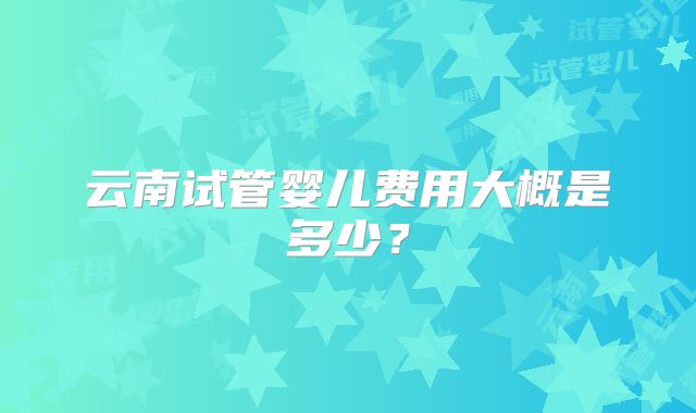 云南试管婴儿费用大概是多少?