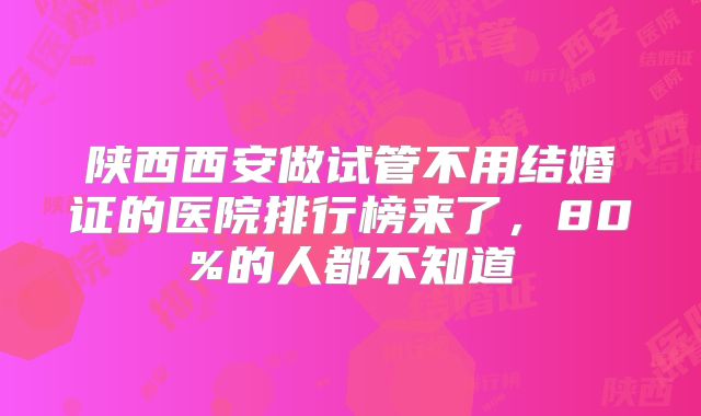 陕西西安做试管不用结婚证的医院排行榜来了，80%的人都不知道