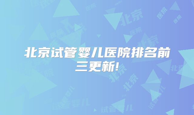 北京试管婴儿医院排名前三更新!