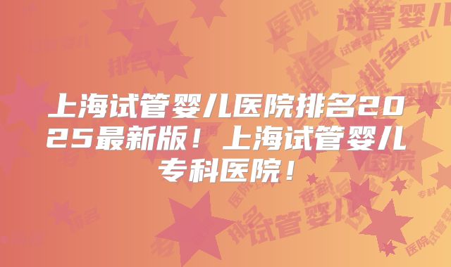 上海试管婴儿医院排名2025最新版！上海试管婴儿专科医院！