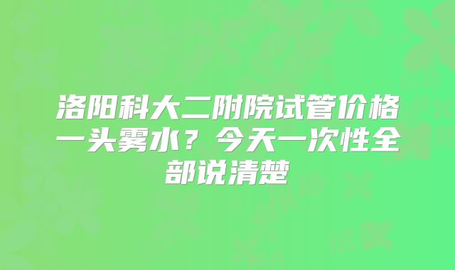 洛阳科大二附院试管价格一头雾水?今天一次性全部说清楚