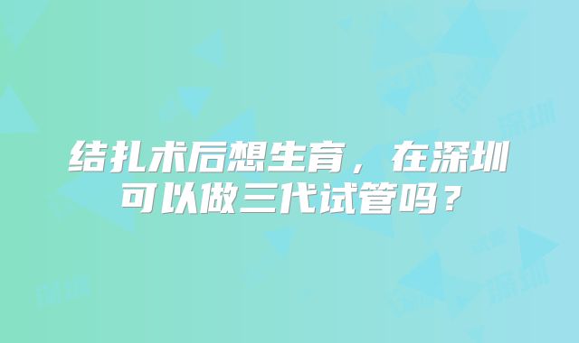 结扎术后想生育，在深圳可以做三代试管吗？