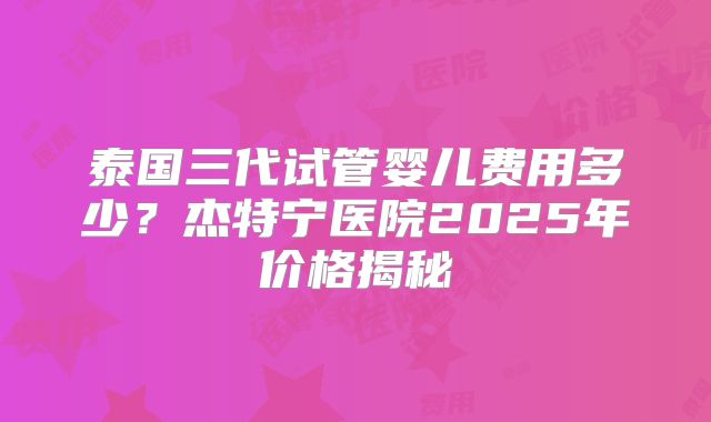 泰国三代试管婴儿费用多少?杰特宁医院2025年价格揭秘