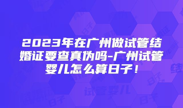 2023年在广州做试管结婚证要查真伪吗-广州试管婴儿怎么算日子！