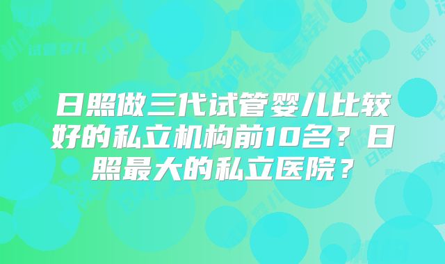 日照做三代试管婴儿比较好的私立机构前10名?日照最大的私立医院?