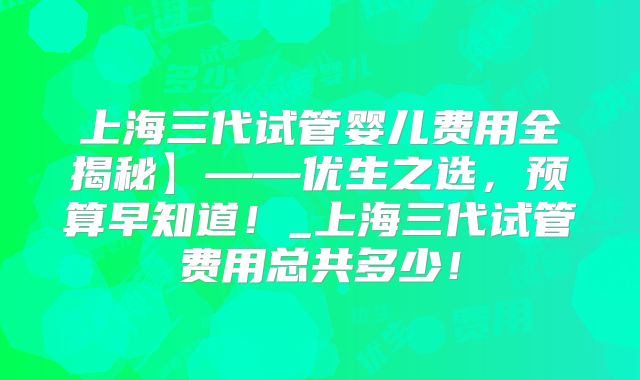 上海三代试管婴儿费用全揭秘】——优生之选，预算早知道！_上海三代试管费用总共多少！