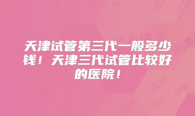 天津试管第三代一般多少钱！天津三代试管比较好的医院！