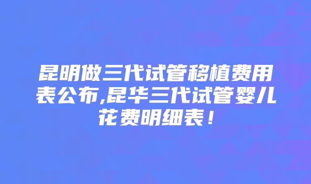 昆明做三代试管移植费用表公布,昆华三代试管婴儿花费明细表！