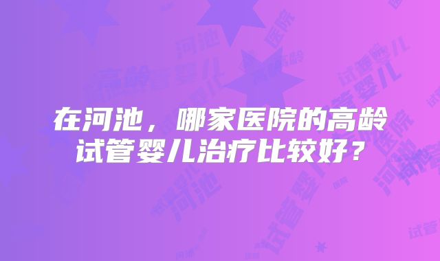 在河池，哪家医院的高龄试管婴儿治疗比较好？