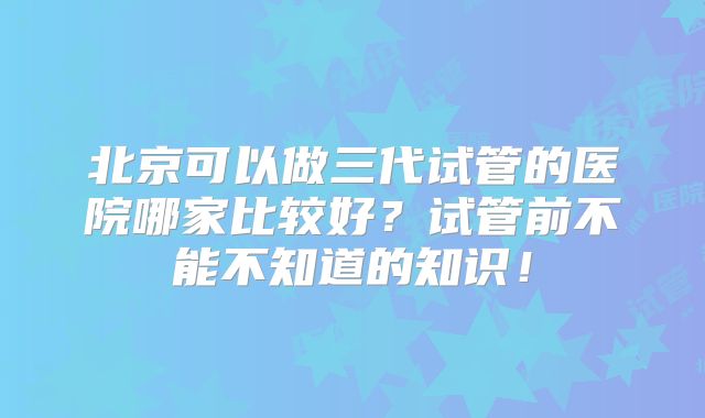 北京可以做三代试管的医院哪家比较好？试管前不能不知道的知识！