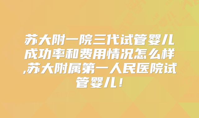 苏大附一院三代试管婴儿成功率和费用情况怎么样,苏大附属第一人民医院试管婴儿！
