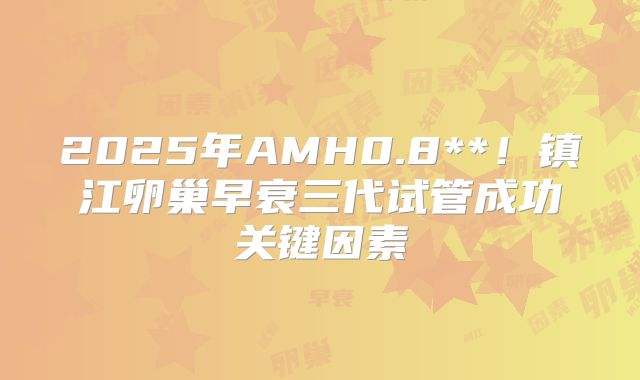 2025年AMH0.8**！镇江卵巢早衰三代试管成功关键因素