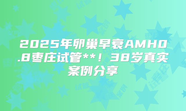 2025年卵巢早衰AMH0.8枣庄试管**！38岁真实案例分享