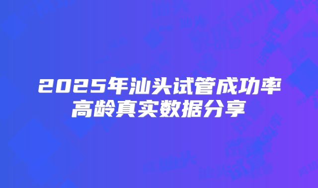 2025年汕头试管成功率高龄真实数据分享