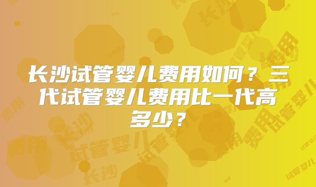长沙试管婴儿费用如何?三代试管婴儿费用比一代高多少?