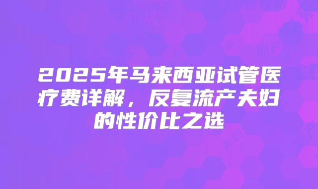 2025年马来西亚试管医疗费详解，反复流产夫妇的性价比之选