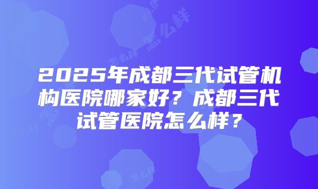 2025年成都三代试管机构医院哪家好？成都三代试管医院怎么样？