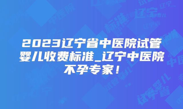 2023辽宁省中医院试管婴儿收费标准_辽宁中医院不孕专家！