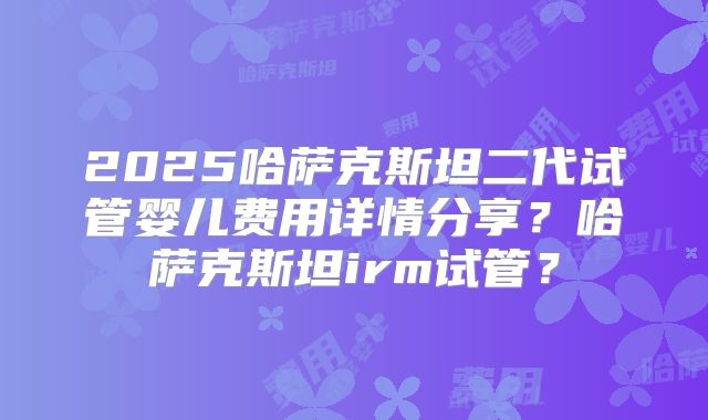 2025哈萨克斯坦二代试管婴儿费用详情分享？哈萨克斯坦irm试管？