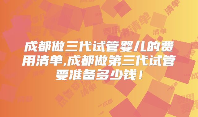 成都做三代试管婴儿的费用清单,成都做第三代试管要准备多少钱！