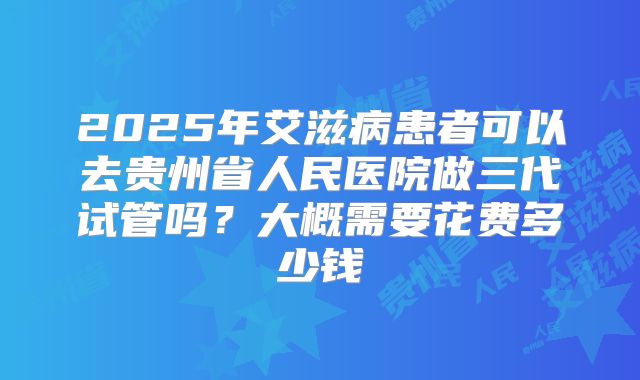 2025年艾滋病患者可以去贵州省人民医院做三代试管吗？大概需要花费多少钱