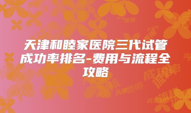 天津和睦家医院三代试管成功率排名-费用与流程全攻略