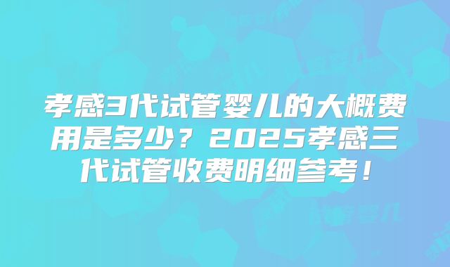 孝感3代试管婴儿的大概费用是多少?2025孝感三代试管收费明细参考!