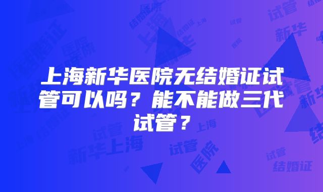 上海新华医院无结婚证试管可以吗?能不能做三代试管?
