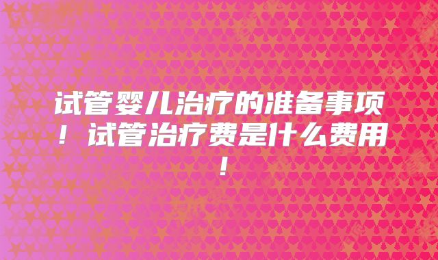 试管婴儿治疗的准备事项！试管治疗费是什么费用！