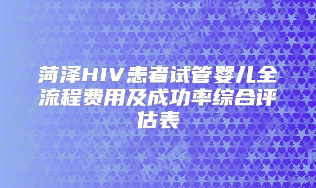 菏泽HIV患者试管婴儿全流程费用及成功率综合评估表