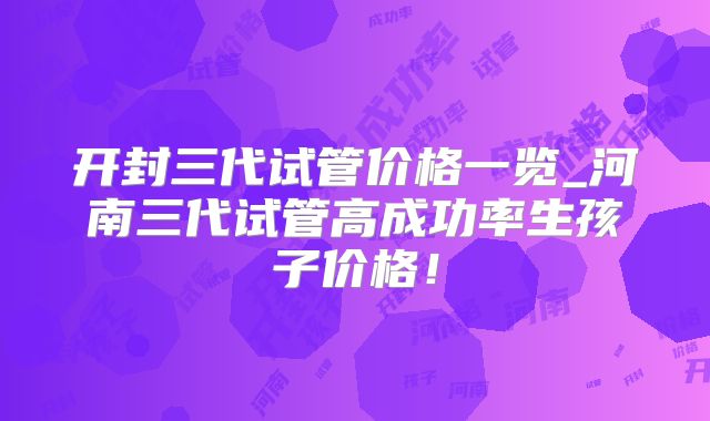 开封三代试管价格一览_河南三代试管高成功率生孩子价格！