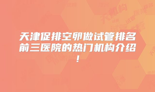 天津促排空卵做试管排名前三医院的热门机构介绍!