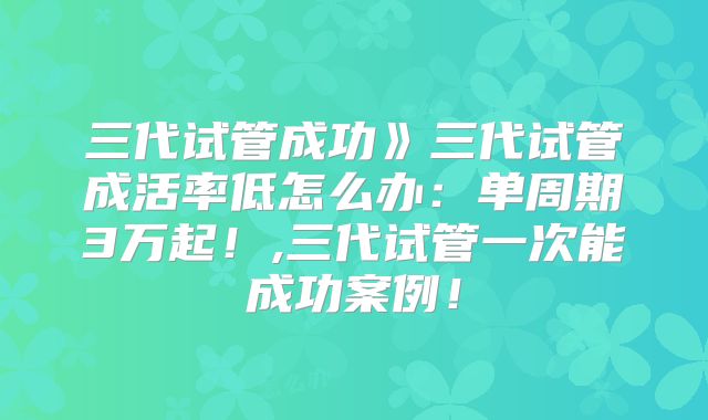 三代试管成功》三代试管成活率低怎么办:单周期3万起!,三代试管一次能成功案例!