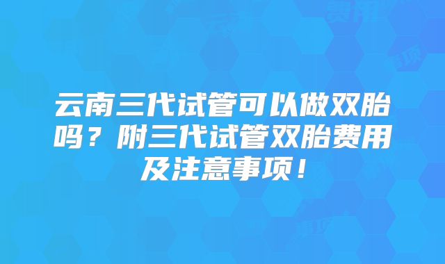 云南三代试管可以做双胎吗？附三代试管双胎费用及注意事项！