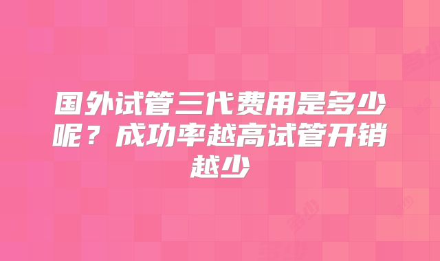 国外试管三代费用是多少呢？成功率越高试管开销越少