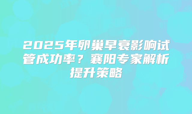 2025年卵巢早衰影响试管成功率？襄阳专家解析提升策略