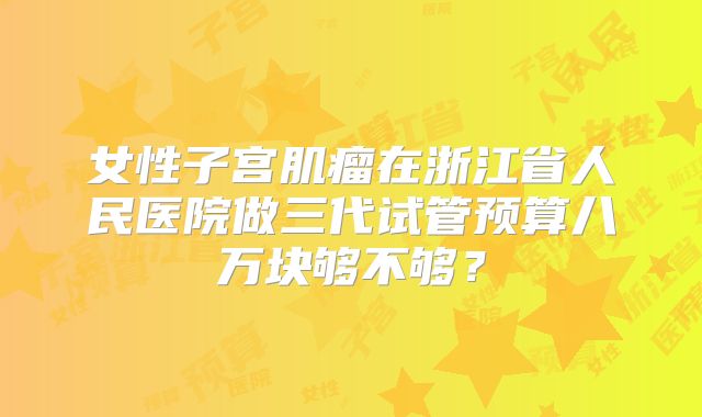 女性子宫肌瘤在浙江省人民医院做三代试管预算八万块够不够?