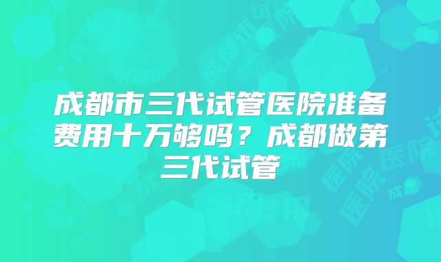 成都市三代试管医院准备费用十万够吗?成都做第三代试管
