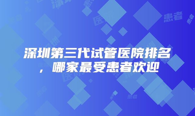 深圳第三代试管医院排名，哪家最受患者欢迎