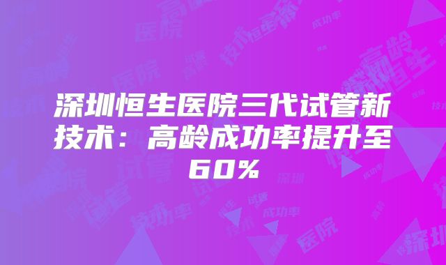 深圳恒生医院三代试管新技术：高龄成功率提升至60%