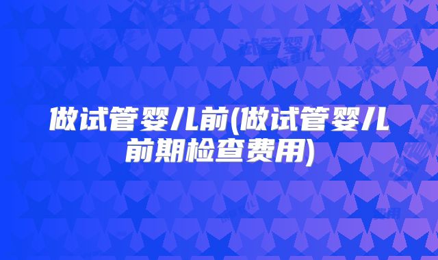 做试管婴儿前(做试管婴儿前期检查费用)
